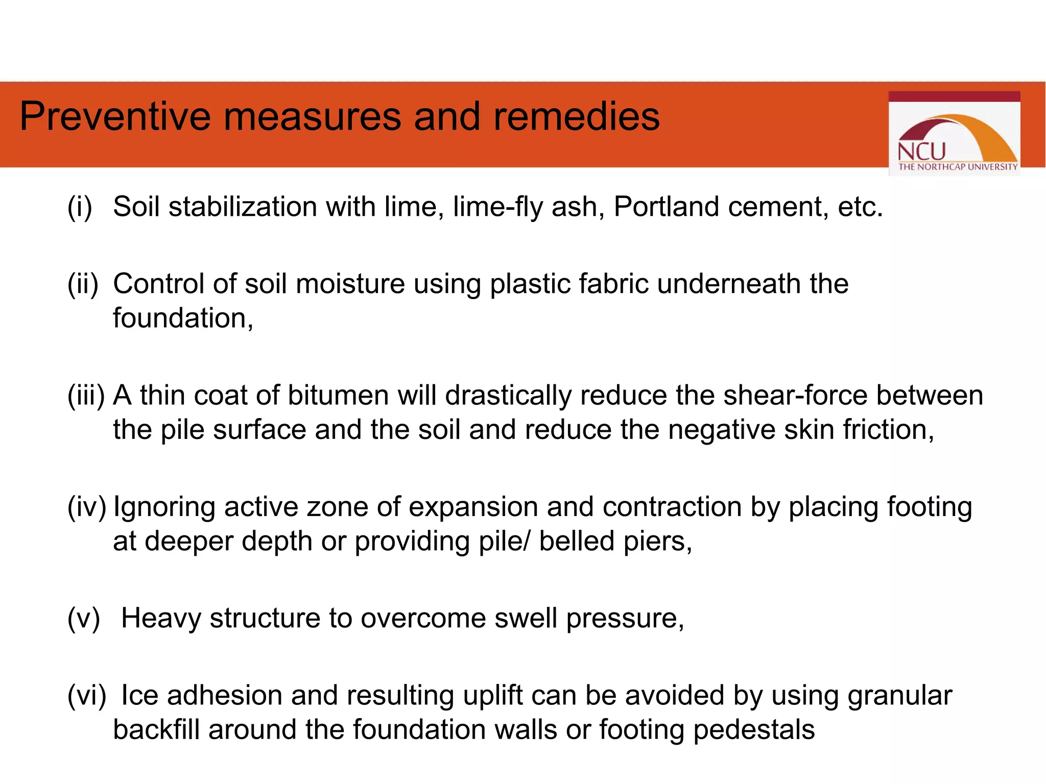 (i) Soil stabilization with lime, lime-fly ash, Portland cement, etc.
(ii) Control of soil moisture using plastic fabric underneath the
foundation,
(iii) A thin coat of bitumen will drastically reduce the shear-force between
the pile surface and the soil and reduce the negative skin friction,
(iv) Ignoring active zone of expansion and contraction by placing footing
at deeper depth or providing pile/ belled piers,
(v) Heavy structure to overcome swell pressure,
(vi) Ice adhesion and resulting uplift can be avoided by using granular
backfill around the foundation walls or footing pedestals
Preventive measures and remedies
 