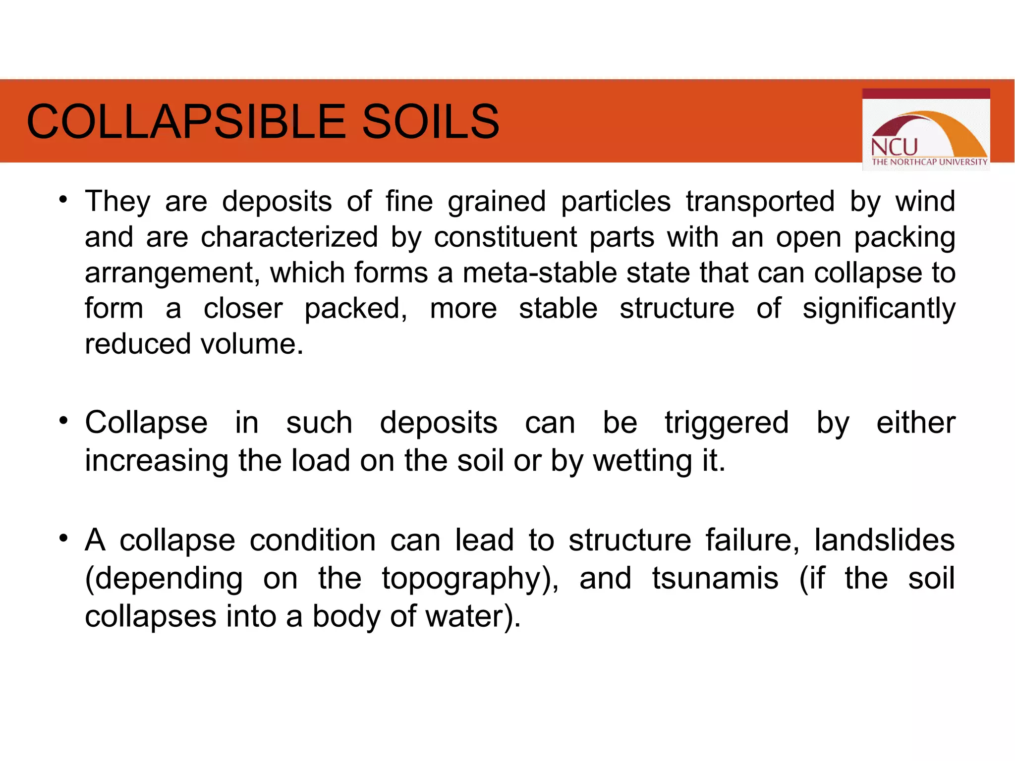 • They are deposits of fine grained particles transported by wind
and are characterized by constituent parts with an open packing
arrangement, which forms a meta-stable state that can collapse to
form a closer packed, more stable structure of significantly
reduced volume.
• Collapse in such deposits can be triggered by either
increasing the load on the soil or by wetting it.
• A collapse condition can lead to structure failure, landslides
(depending on the topography), and tsunamis (if the soil
collapses into a body of water).
COLLAPSIBLE SOILS
 