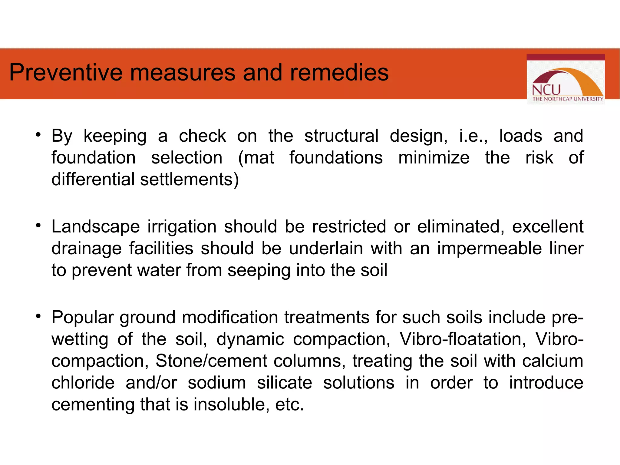• By keeping a check on the structural design, i.e., loads and
foundation selection (mat foundations minimize the risk of
differential settlements)
• Landscape irrigation should be restricted or eliminated, excellent
drainage facilities should be underlain with an impermeable liner
to prevent water from seeping into the soil
• Popular ground modification treatments for such soils include pre-
wetting of the soil, dynamic compaction, Vibro-floatation, Vibro-
compaction, Stone/cement columns, treating the soil with calcium
chloride and/or sodium silicate solutions in order to introduce
cementing that is insoluble, etc.
Preventive measures and remedies
 