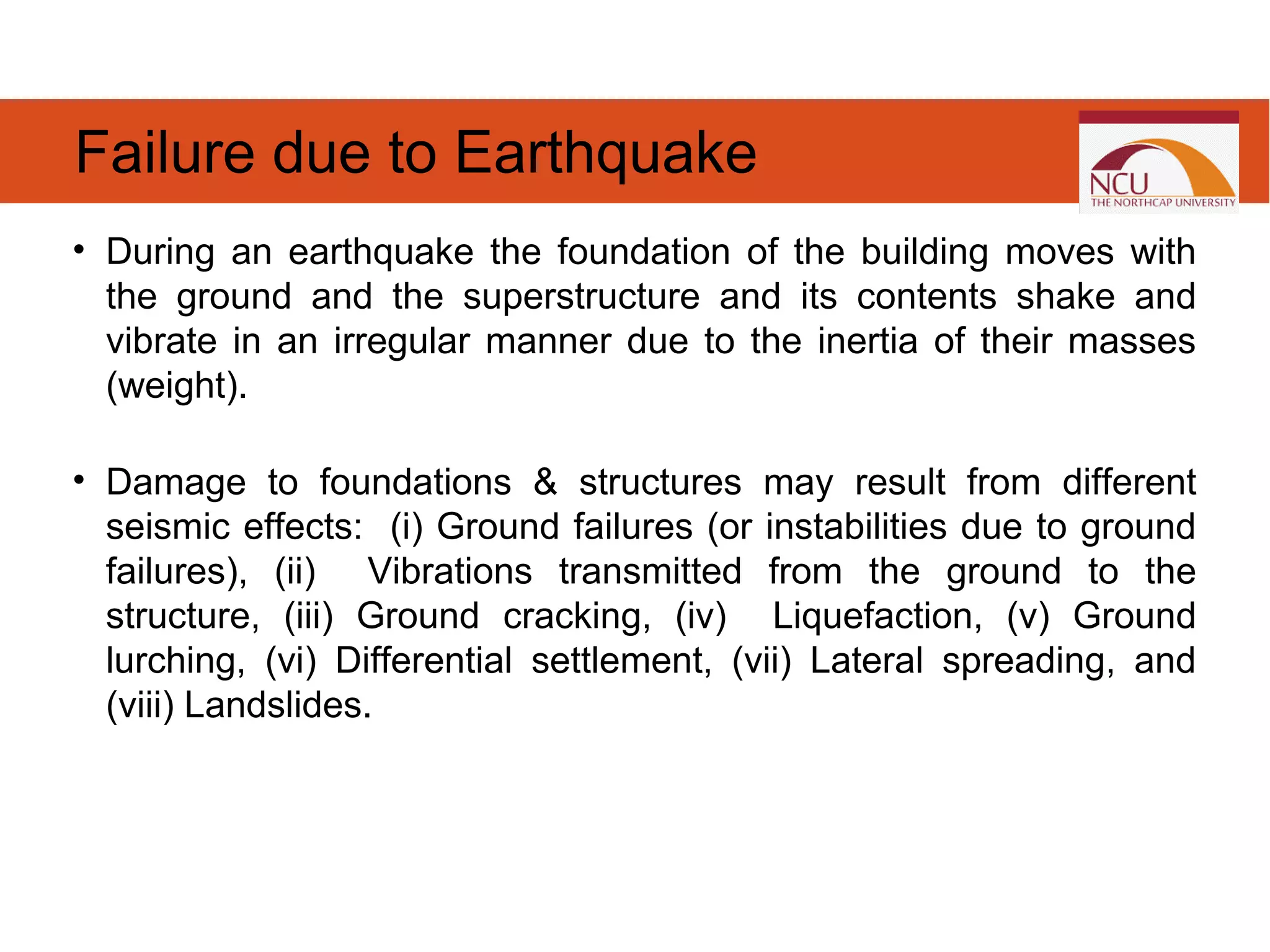 • During an earthquake the foundation of the building moves with
the ground and the superstructure and its contents shake and
vibrate in an irregular manner due to the inertia of their masses
(weight).
• Damage to foundations & structures may result from different
seismic effects: (i) Ground failures (or instabilities due to ground
failures), (ii) Vibrations transmitted from the ground to the
structure, (iii) Ground cracking, (iv) Liquefaction, (v) Ground
lurching, (vi) Differential settlement, (vii) Lateral spreading, and
(viii) Landslides.
Failure due to Earthquake
 