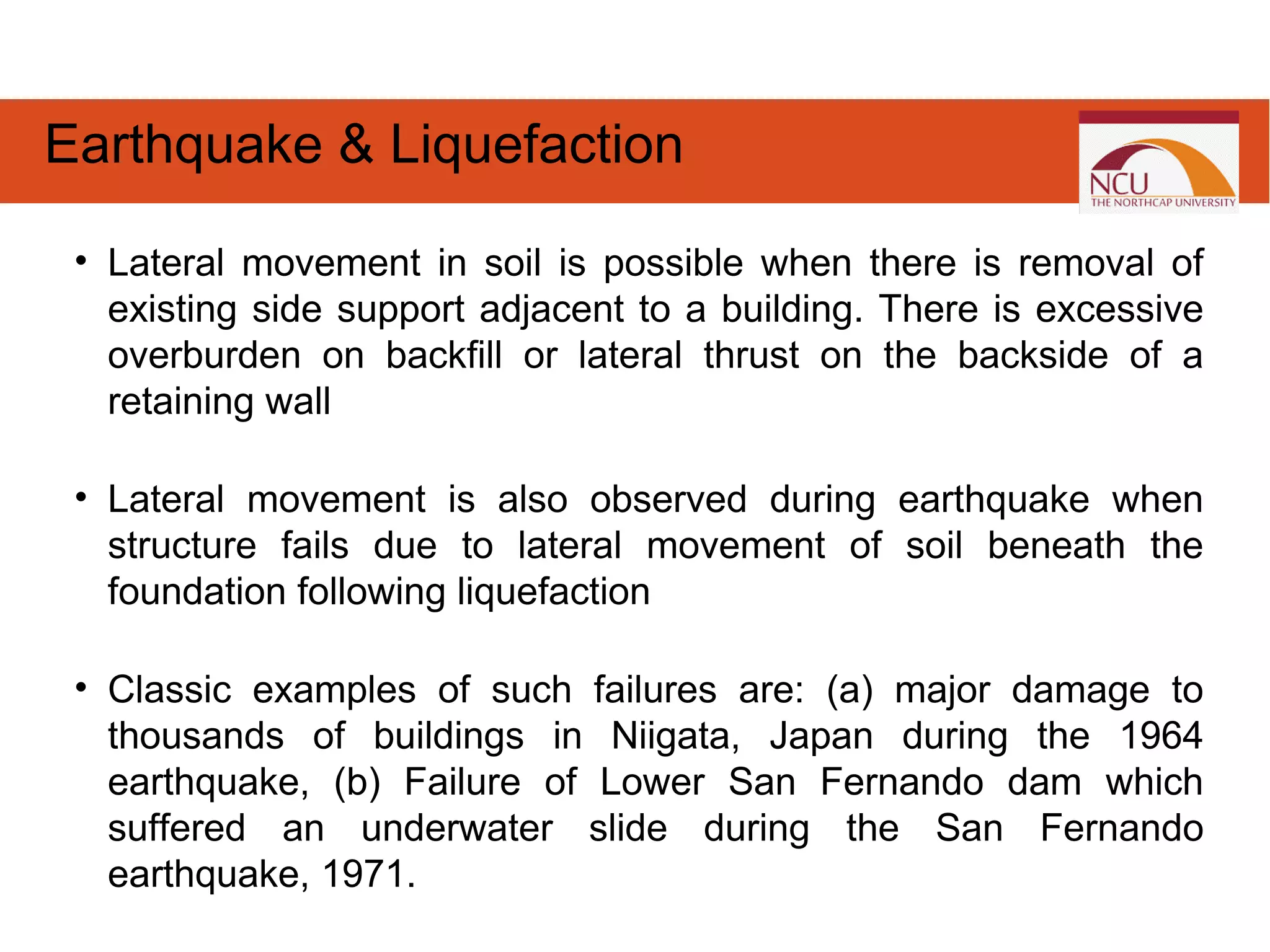• Lateral movement in soil is possible when there is removal of
existing side support adjacent to a building. There is excessive
overburden on backfill or lateral thrust on the backside of a
retaining wall
• Lateral movement is also observed during earthquake when
structure fails due to lateral movement of soil beneath the
foundation following liquefaction
• Classic examples of such failures are: (a) major damage to
thousands of buildings in Niigata, Japan during the 1964
earthquake, (b) Failure of Lower San Fernando dam which
suffered an underwater slide during the San Fernando
earthquake, 1971.
Earthquake & Liquefaction
 