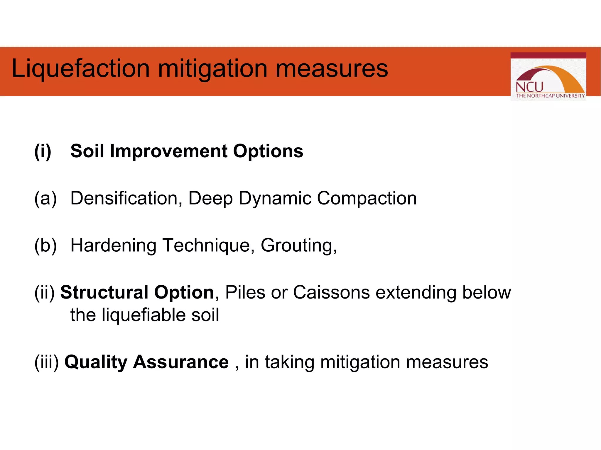 Liquefaction mitigation measures
(i) Soil Improvement Options
(a) Densification, Deep Dynamic Compaction
(b) Hardening Technique, Grouting,
(ii) Structural Option, Piles or Caissons extending below
the liquefiable soil
(iii) Quality Assurance , in taking mitigation measures
 