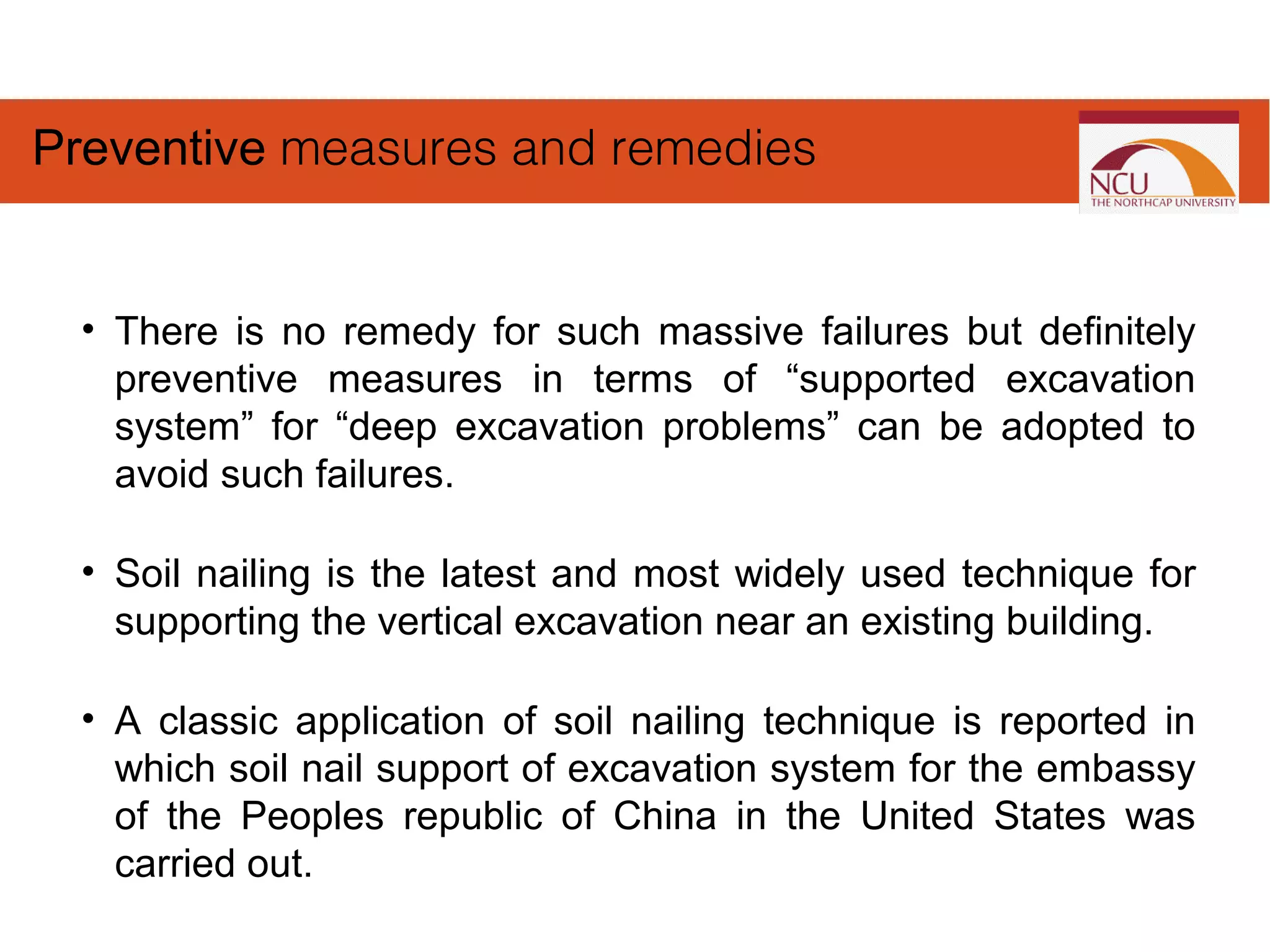 • There is no remedy for such massive failures but definitely
preventive measures in terms of “supported excavation
system” for “deep excavation problems” can be adopted to
avoid such failures.
• Soil nailing is the latest and most widely used technique for
supporting the vertical excavation near an existing building.
• A classic application of soil nailing technique is reported in
which soil nail support of excavation system for the embassy
of the Peoples republic of China in the United States was
carried out.
Preventive measures and remedies
 