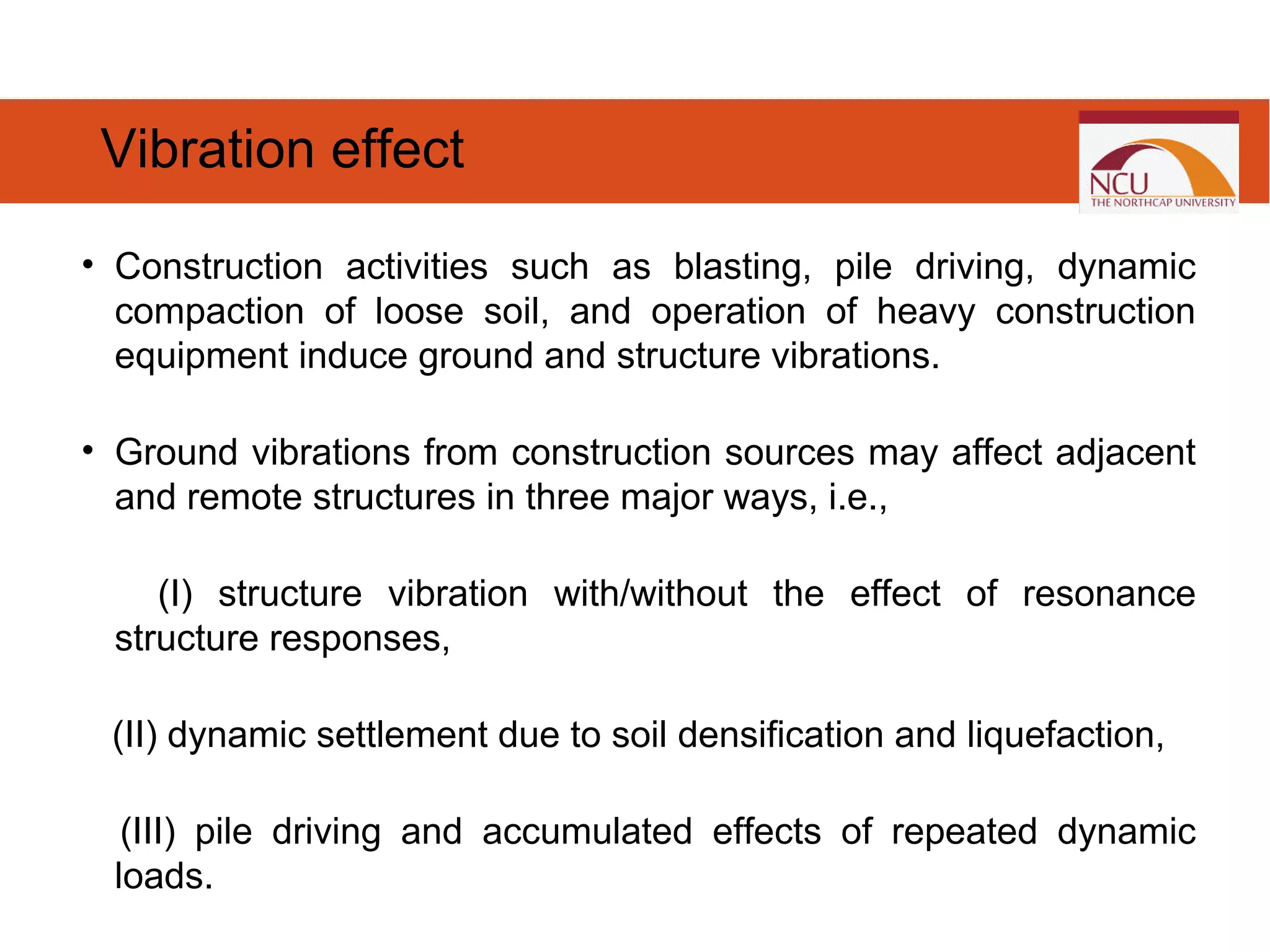 • Construction activities such as blasting, pile driving, dynamic
compaction of loose soil, and operation of heavy construction
equipment induce ground and structure vibrations.
• Ground vibrations from construction sources may affect adjacent
and remote structures in three major ways, i.e.,
(I) structure vibration with/without the effect of resonance
structure responses,
(II) dynamic settlement due to soil densification and liquefaction,
(III) pile driving and accumulated effects of repeated dynamic
loads.
Vibration effect
 