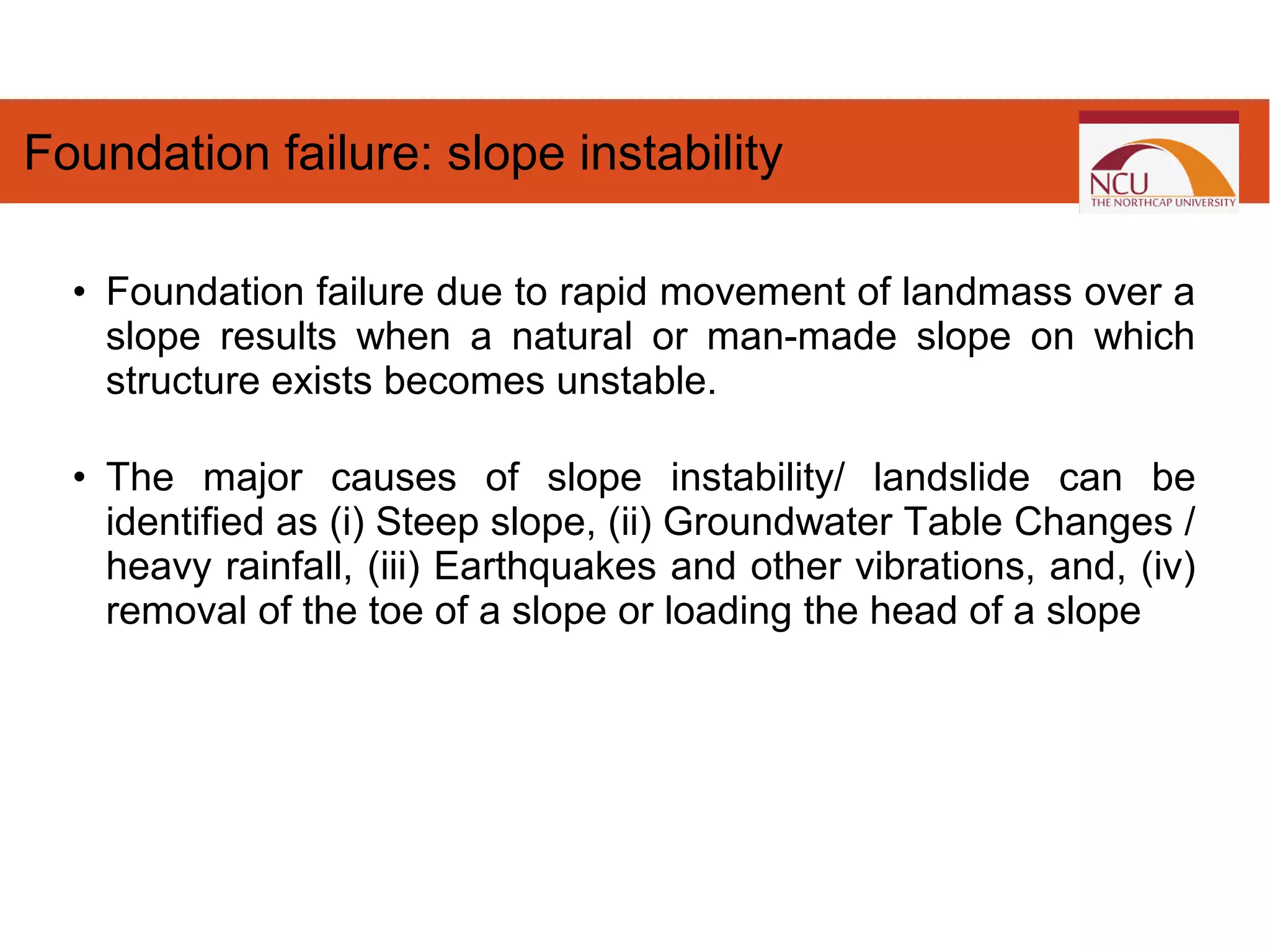 • Foundation failure due to rapid movement of landmass over a
slope results when a natural or man-made slope on which
structure exists becomes unstable.
• The major causes of slope instability/ landslide can be
identified as (i) Steep slope, (ii) Groundwater Table Changes /
heavy rainfall, (iii) Earthquakes and other vibrations, and, (iv)
removal of the toe of a slope or loading the head of a slope
Foundation failure: slope instability
 