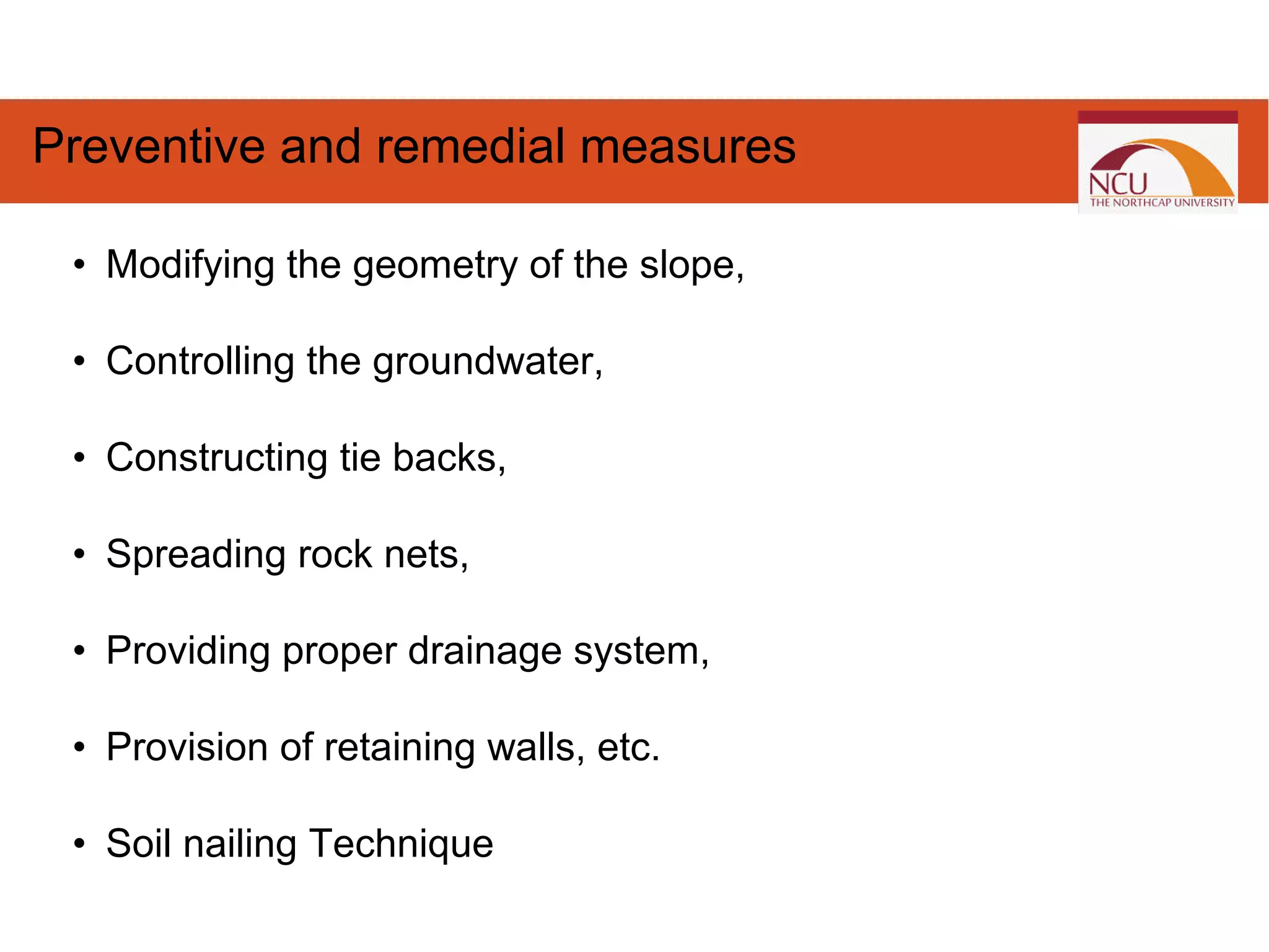 • Modifying the geometry of the slope,
• Controlling the groundwater,
• Constructing tie backs,
• Spreading rock nets,
• Providing proper drainage system,
• Provision of retaining walls, etc.
• Soil nailing Technique
Preventive and remedial measures
 