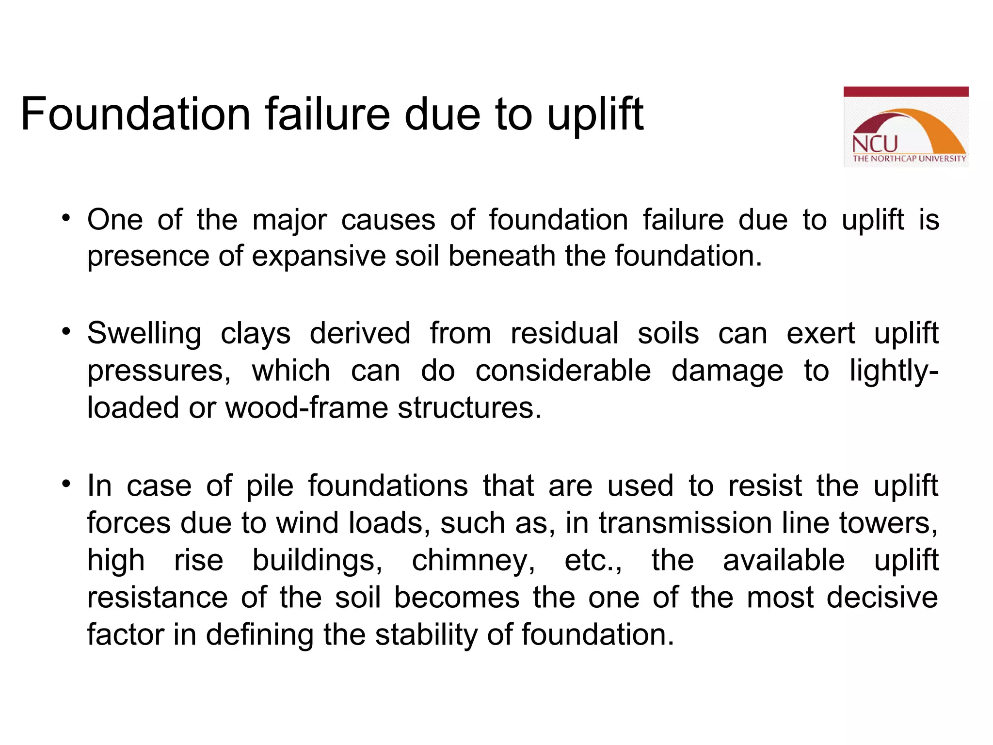 • One of the major causes of foundation failure due to uplift is
presence of expansive soil beneath the foundation.
• Swelling clays derived from residual soils can exert uplift
pressures, which can do considerable damage to lightly-
loaded or wood-frame structures.
• In case of pile foundations that are used to resist the uplift
forces due to wind loads, such as, in transmission line towers,
high rise buildings, chimney, etc., the available uplift
resistance of the soil becomes the one of the most decisive
factor in defining the stability of foundation.
Foundation failure due to uplift
 