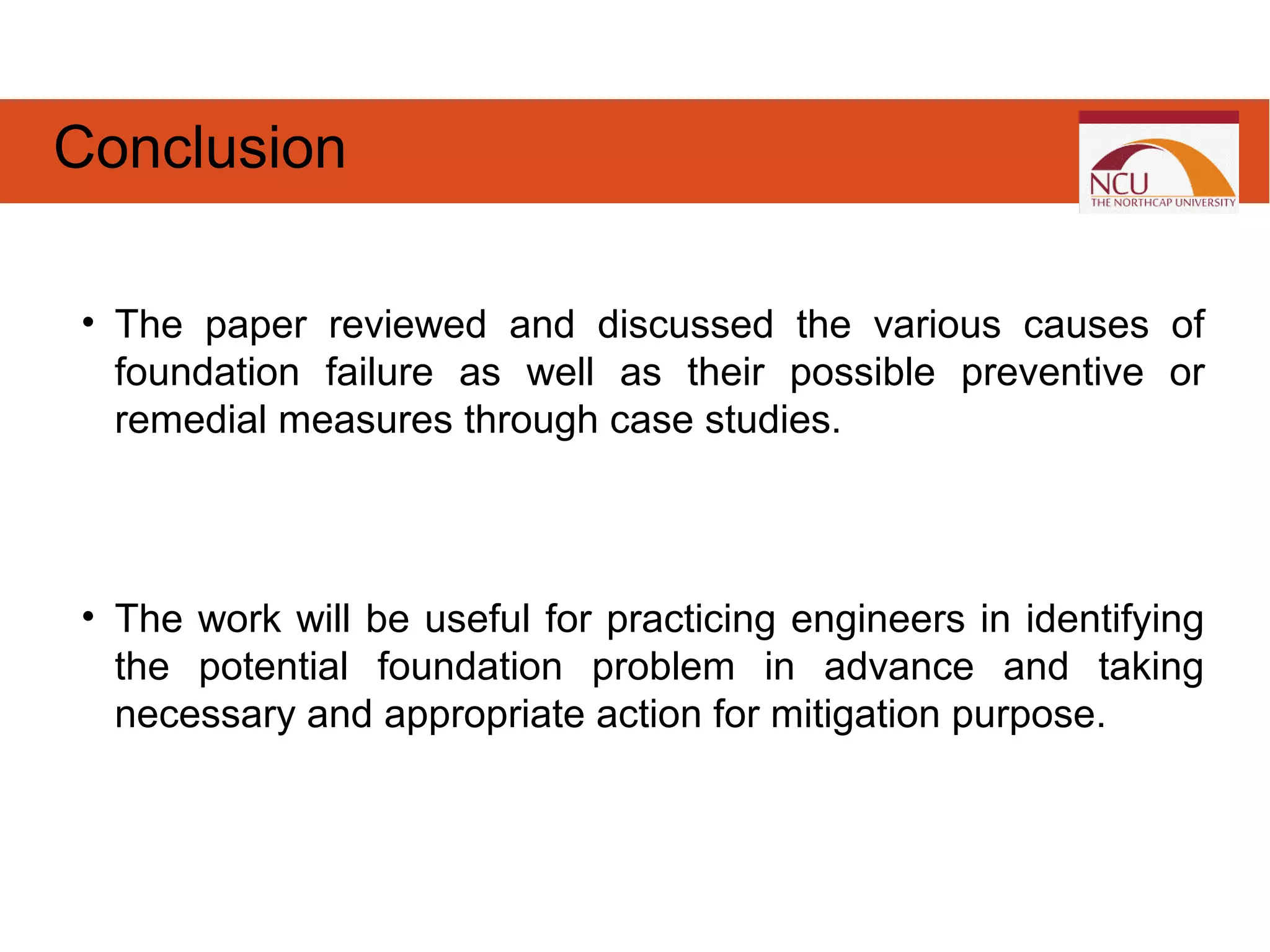 • The paper reviewed and discussed the various causes of
foundation failure as well as their possible preventive or
remedial measures through case studies.
• The work will be useful for practicing engineers in identifying
the potential foundation problem in advance and taking
necessary and appropriate action for mitigation purpose.
Conclusion
 
