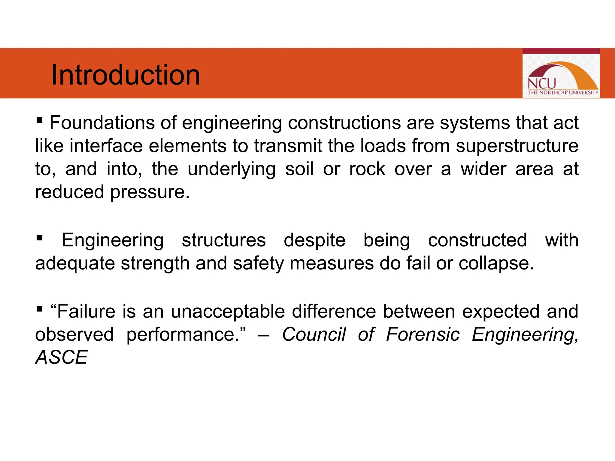  Foundations of engineering constructions are systems that act
like interface elements to transmit the loads from superstructure
to, and into, the underlying soil or rock over a wider area at
reduced pressure.  
 Engineering structures despite being constructed with
adequate strength and safety measures do fail or collapse.
 “Failure is an unacceptable difference between expected and
observed performance.” – Council of Forensic Engineering,
ASCE
Introduction
 