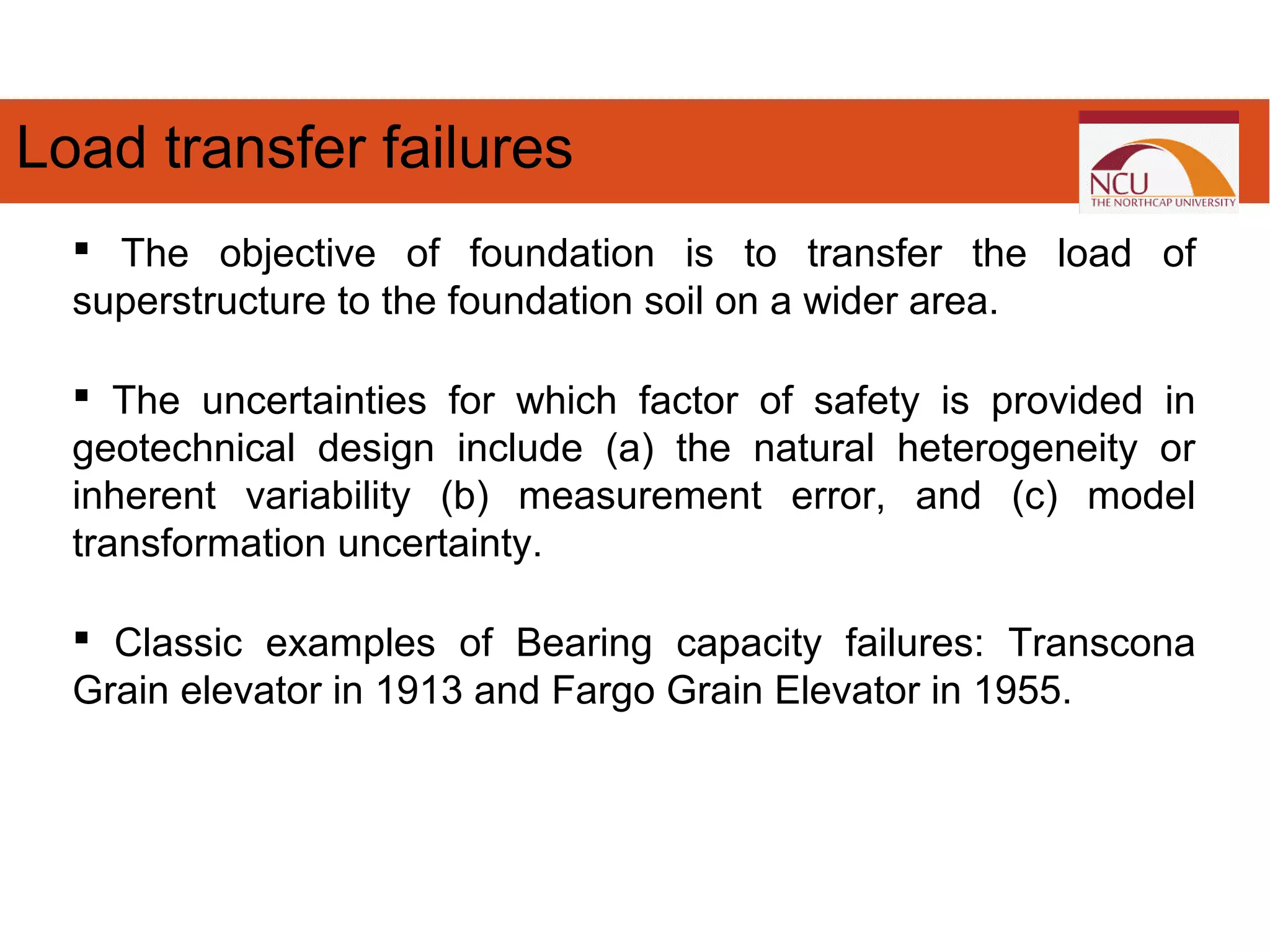 The objective of foundation is to transfer the load of
superstructure to the foundation soil on a wider area.
 The uncertainties for which factor of safety is provided in
geotechnical design include (a) the natural heterogeneity or
inherent variability (b) measurement error, and (c) model
transformation uncertainty.
 Classic examples of Bearing capacity failures: Transcona
Grain elevator in 1913 and Fargo Grain Elevator in 1955.
Load transfer failures
 