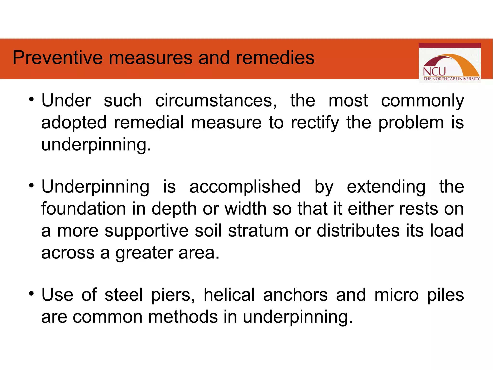 • Under such circumstances, the most commonly
adopted remedial measure to rectify the problem is
underpinning.
• Underpinning is accomplished by extending the
foundation in depth or width so that it either rests on
a more supportive soil stratum or distributes its load
across a greater area.
• Use of steel piers, helical anchors and micro piles
are common methods in underpinning.
Preventive measures and remedies
 