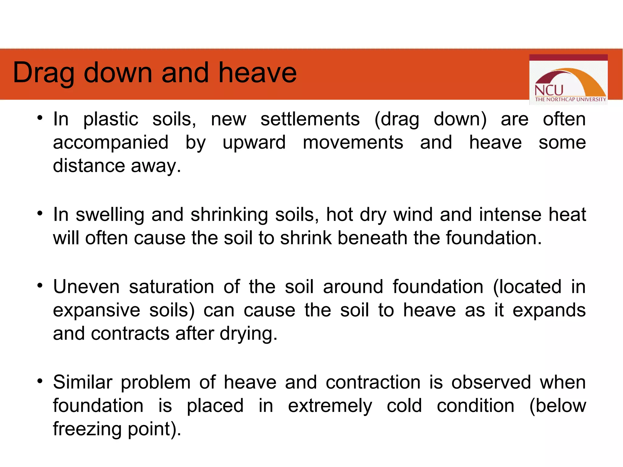 • In plastic soils, new settlements (drag down) are often
accompanied by upward movements and heave some
distance away.
• In swelling and shrinking soils, hot dry wind and intense heat
will often cause the soil to shrink beneath the foundation.
• Uneven saturation of the soil around foundation (located in
expansive soils) can cause the soil to heave as it expands
and contracts after drying.
• Similar problem of heave and contraction is observed when
foundation is placed in extremely cold condition (below
freezing point).
Drag down and heave
 