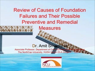 Review of Causes of Foundation
Failures and Their Possible
Preventive and Remedial
Measures
by
Dr. Amit Srivastava
Associate Professor, Department of Civil & Environmental Engineering
The NorthCap University, HUDA Sector 23-A Gurgaon - 122017.
 