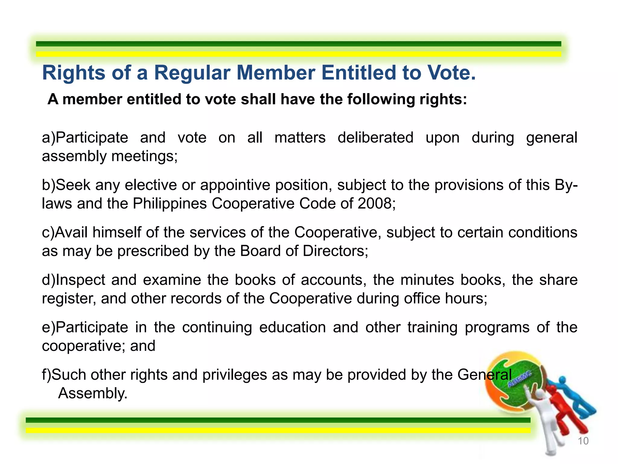 Rights of a Regular Member Entitled to Vote.
A member entitled to vote shall have the following rights:

a)Participate and vote on all matters deliberated upon during general
assembly meetings;
b)Seek any elective or appointive position, subject to the provisions of this By-
laws and the Philippines Cooperative Code of 2008;
c)Avail himself of the services of the Cooperative, subject to certain conditions
as may be prescribed by the Board of Directors;
d)Inspect and examine the books of accounts, the minutes books, the share
register, and other records of the Cooperative during office hours;
e)Participate in the continuing education and other training programs of the
cooperative; and
f)Such other rights and privileges as may be provided by the General
   Assembly.

                                                                                10
 