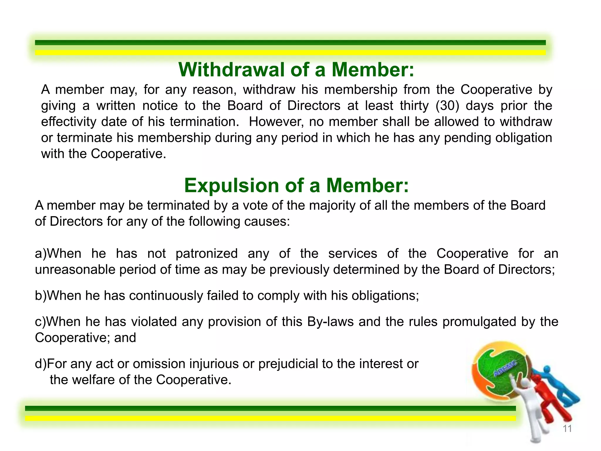 Withdrawal of a Member:
 A member may, for any reason, withdraw his membership from the Cooperative by
 giving a written notice to the Board of Directors at least thirty (30) days prior the
 effectivity date of his termination. However, no member shall be allowed to withdraw
 or terminate his membership during any period in which he has any pending obligation
 with the Cooperative.

                          Expulsion of a Member:
A member may be terminated by a vote of the majority of all the members of the Board
of Directors for any of the following causes:

a)When he has not patronized any of the services of the Cooperative for an
unreasonable period of time as may be previously determined by the Board of Directors;
b)When he has continuously failed to comply with his obligations;
c)When he has violated any provision of this By-laws and the rules promulgated by the
Cooperative; and
d)For any act or omission injurious or prejudicial to the interest or
  the welfare of the Cooperative.


                                                                                         11
 