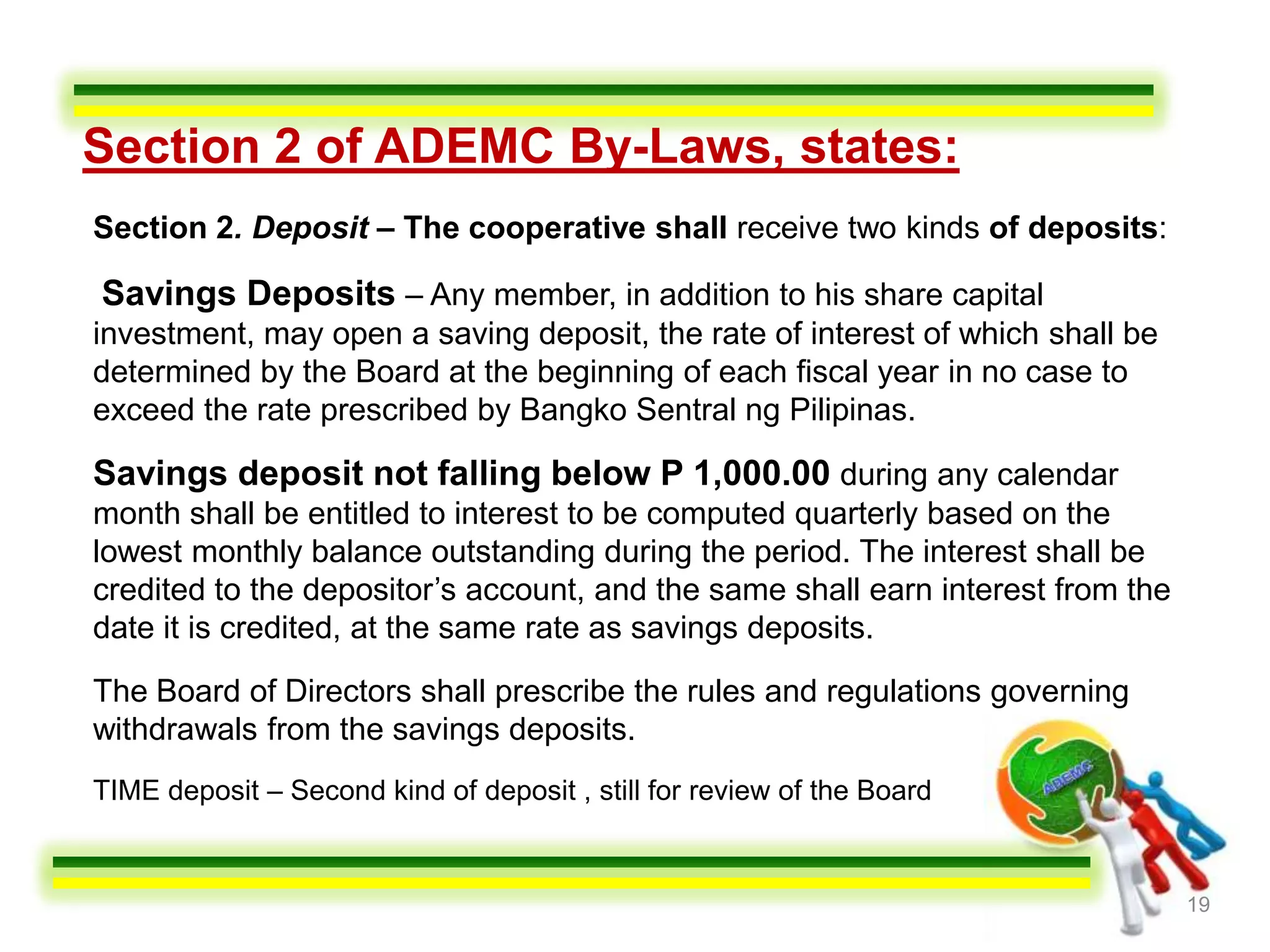 Section 2 of ADEMC By-Laws, states:
Section 2. Deposit – The cooperative shall receive two kinds of deposits:

Savings Deposits – Any member, in addition to his share capital
investment, may open a saving deposit, the rate of interest of which shall be
determined by the Board at the beginning of each fiscal year in no case to
exceed the rate prescribed by Bangko Sentral ng Pilipinas.

Savings deposit not falling below P 1,000.00 during any calendar
month shall be entitled to interest to be computed quarterly based on the
lowest monthly balance outstanding during the period. The interest shall be
credited to the depositor’s account, and the same shall earn interest from the
date it is credited, at the same rate as savings deposits.

The Board of Directors shall prescribe the rules and regulations governing
withdrawals from the savings deposits.
TIME deposit – Second kind of deposit , still for review of the Board


                                                                                 19
 