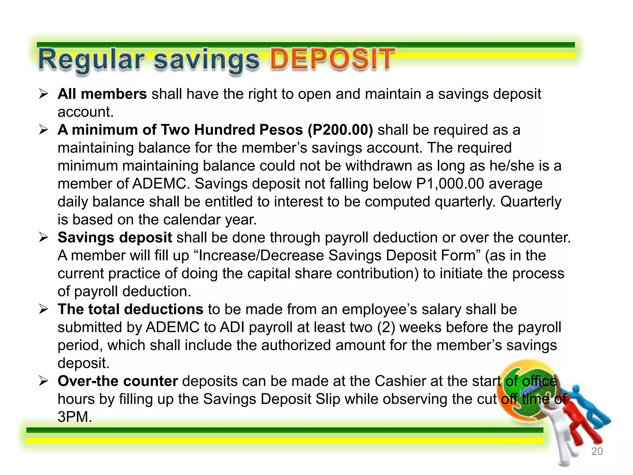  All members shall have the right to open and maintain a savings deposit
  account.
 A minimum of Two Hundred Pesos (P200.00) shall be required as a
  maintaining balance for the member’s savings account. The required
  minimum maintaining balance could not be withdrawn as long as he/she is a
  member of ADEMC. Savings deposit not falling below P1,000.00 average
  daily balance shall be entitled to interest to be computed quarterly. Quarterly
  is based on the calendar year.
 Savings deposit shall be done through payroll deduction or over the counter.
  A member will fill up “Increase/Decrease Savings Deposit Form” (as in the
  current practice of doing the capital share contribution) to initiate the process
  of payroll deduction.
 The total deductions to be made from an employee’s salary shall be
  submitted by ADEMC to ADI payroll at least two (2) weeks before the payroll
  period, which shall include the authorized amount for the member’s savings
  deposit.
 Over-the counter deposits can be made at the Cashier at the start of office
  hours by filling up the Savings Deposit Slip while observing the cut off time of
  3PM.

                                                                                      20
 