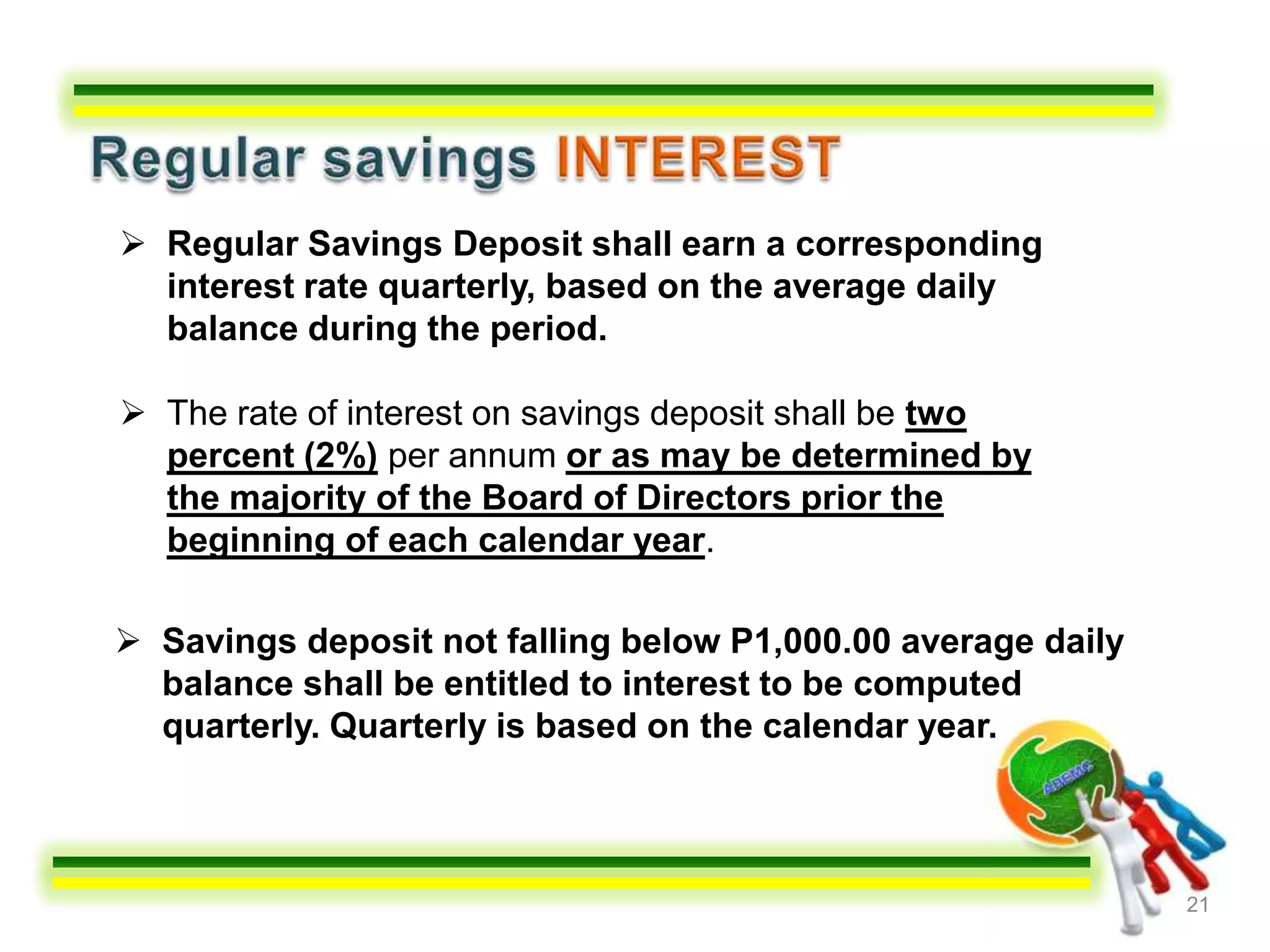  Regular Savings Deposit shall earn a corresponding
  interest rate quarterly, based on the average daily
  balance during the period.

 The rate of interest on savings deposit shall be two
  percent (2%) per annum or as may be determined by
  the majority of the Board of Directors prior the
  beginning of each calendar year.

 Savings deposit not falling below P1,000.00 average daily
  balance shall be entitled to interest to be computed
  quarterly. Quarterly is based on the calendar year.



                                                              21
 