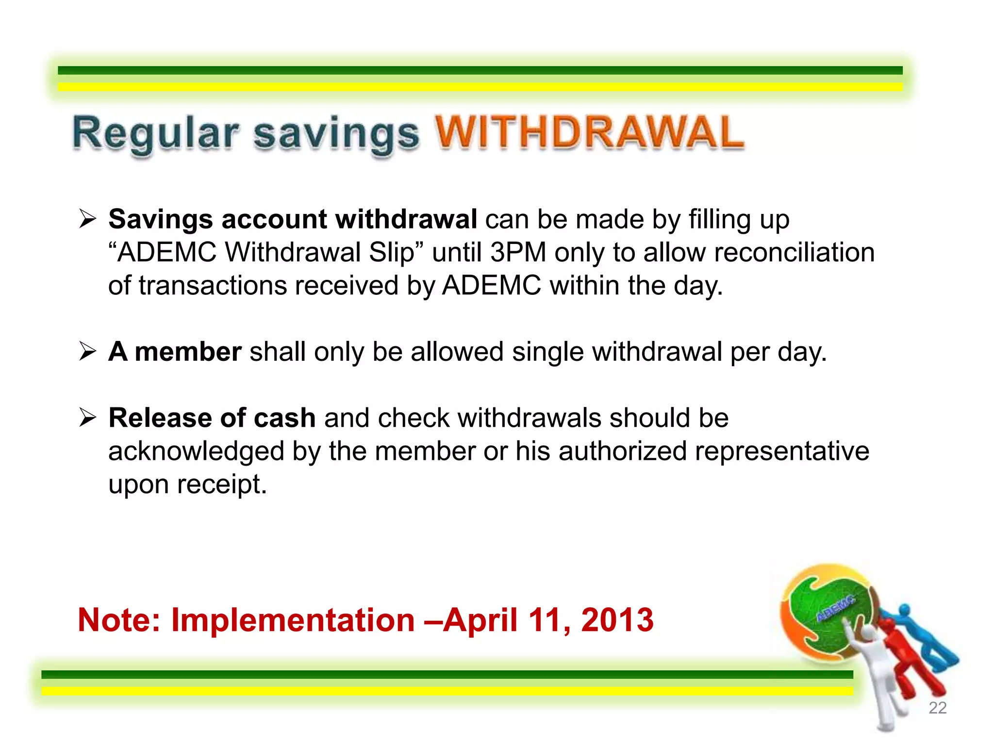  Savings account withdrawal can be made by filling up
  “ADEMC Withdrawal Slip” until 3PM only to allow reconciliation
  of transactions received by ADEMC within the day.

 A member shall only be allowed single withdrawal per day.

 Release of cash and check withdrawals should be
  acknowledged by the member or his authorized representative
  upon receipt.



Note: Implementation –April 11, 2013

                                                                   22
 