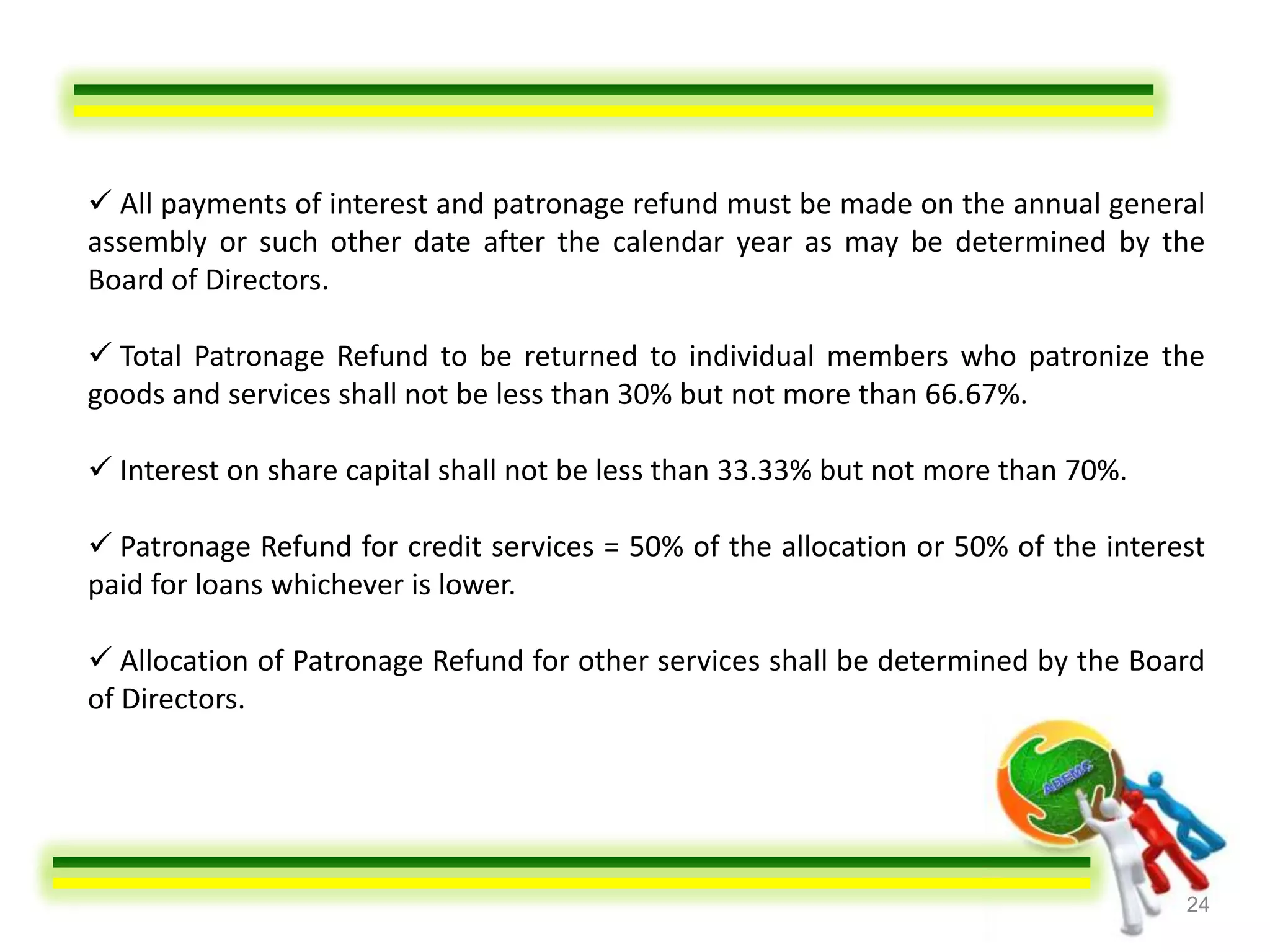  All payments of interest and patronage refund must be made on the annual general
assembly or such other date after the calendar year as may be determined by the
Board of Directors.

 Total Patronage Refund to be returned to individual members who patronize the
goods and services shall not be less than 30% but not more than 66.67%.

 Interest on share capital shall not be less than 33.33% but not more than 70%.

 Patronage Refund for credit services = 50% of the allocation or 50% of the interest
paid for loans whichever is lower.

 Allocation of Patronage Refund for other services shall be determined by the Board
of Directors.




                                                                                   24
 