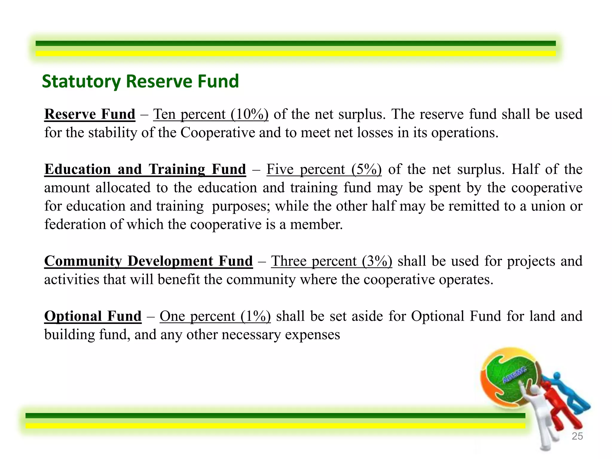 Statutory Reserve Fund
Reserve Fund – Ten percent (10%) of the net surplus. The reserve fund shall be used
for the stability of the Cooperative and to meet net losses in its operations.

Education and Training Fund – Five percent (5%) of the net surplus. Half of the
amount allocated to the education and training fund may be spent by the cooperative
for education and training purposes; while the other half may be remitted to a union or
federation of which the cooperative is a member.

Community Development Fund – Three percent (3%) shall be used for projects and
activities that will benefit the community where the cooperative operates.

Optional Fund – One percent (1%) shall be set aside for Optional Fund for land and
building fund, and any other necessary expenses




                                                                                     25
 