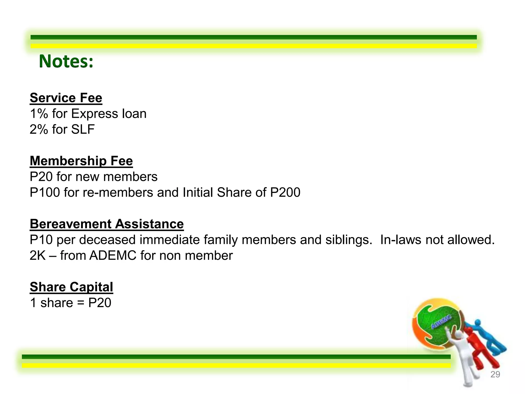Notes:
Service Fee
1% for Express loan
2% for SLF

Membership Fee
P20 for new members
P100 for re-members and Initial Share of P200

Bereavement Assistance
P10 per deceased immediate family members and siblings. In-laws not allowed.
2K – from ADEMC for non member

Share Capital
1 share = P20




                                                                           29
 