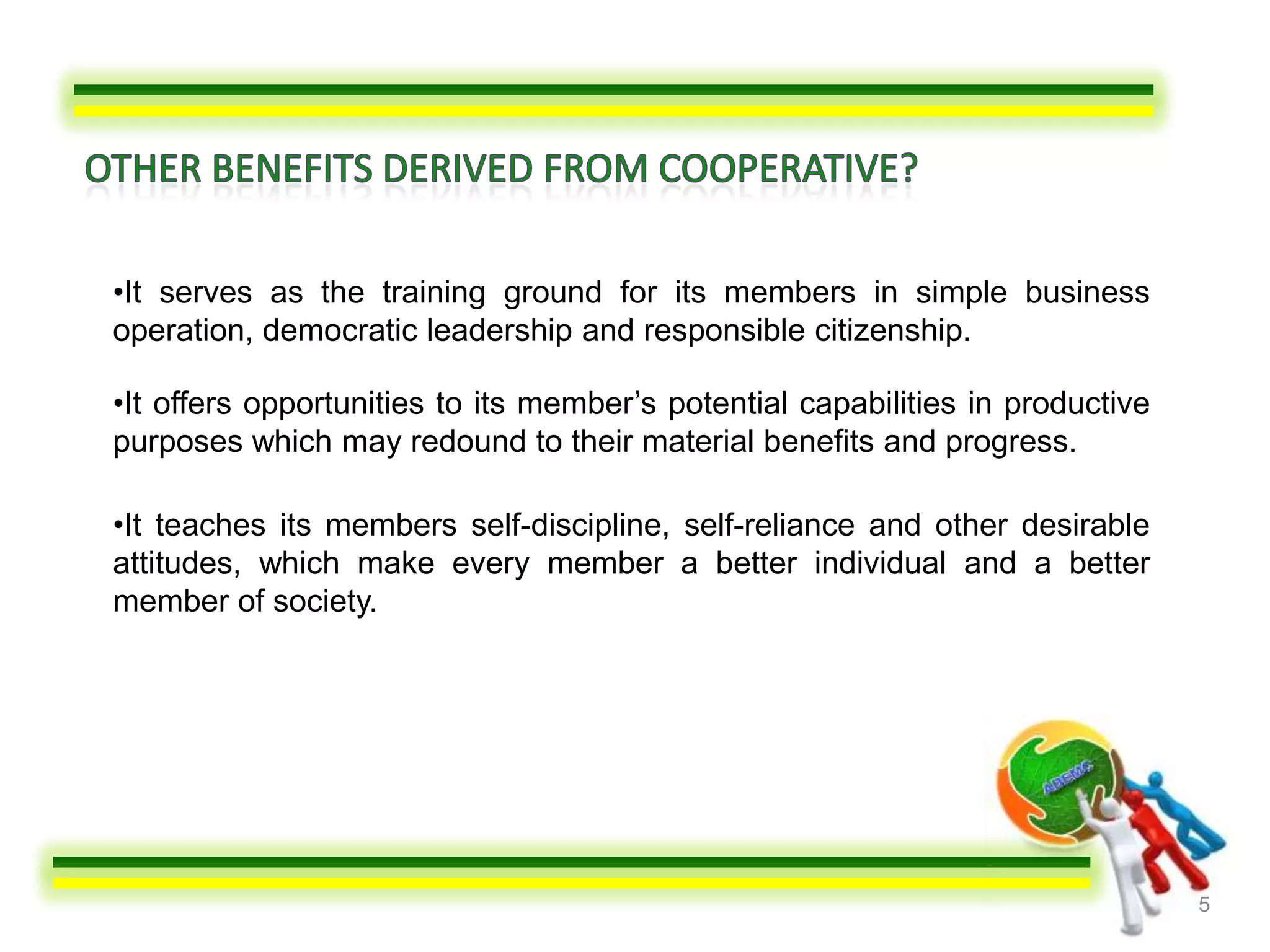 •It serves as the training ground for its members in simple business
operation, democratic leadership and responsible citizenship.

•It offers opportunities to its member’s potential capabilities in productive
purposes which may redound to their material benefits and progress.

•It teaches its members self-discipline, self-reliance and other desirable
attitudes, which make every member a better individual and a better
member of society.




                                                                                5
 