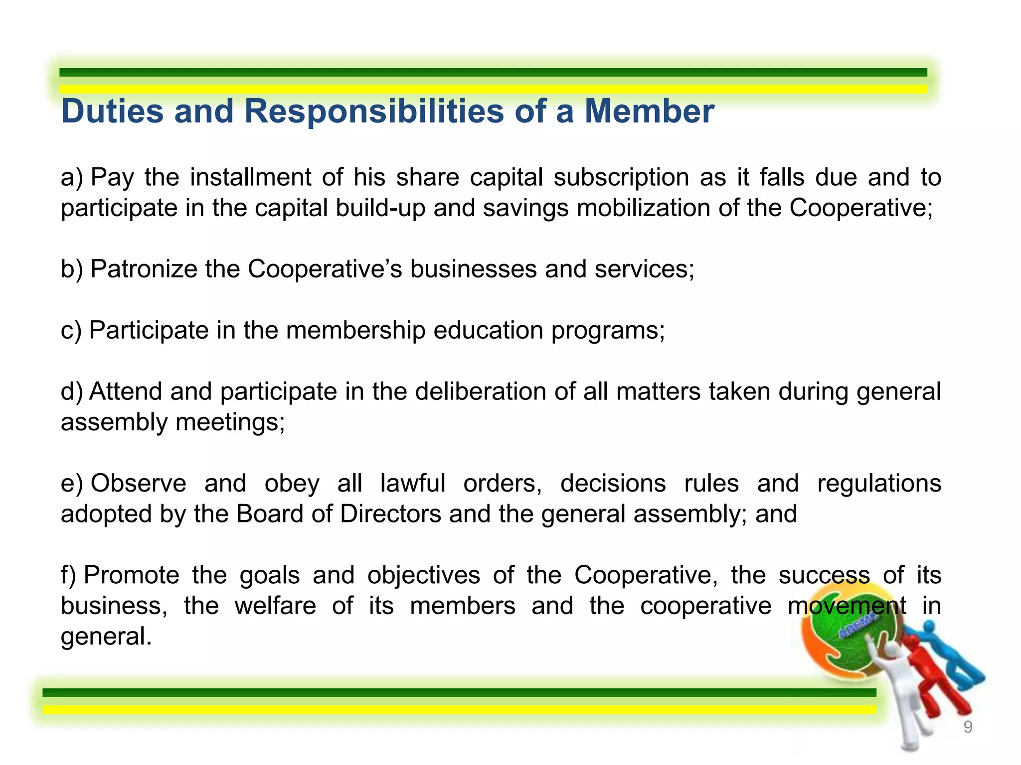 Duties and Responsibilities of a Member
a) Pay the installment of his share capital subscription as it falls due and to
participate in the capital build-up and savings mobilization of the Cooperative;

b) Patronize the Cooperative’s businesses and services;

c) Participate in the membership education programs;

d) Attend and participate in the deliberation of all matters taken during general
assembly meetings;

e) Observe and obey all lawful orders, decisions rules and regulations
adopted by the Board of Directors and the general assembly; and

f) Promote the goals and objectives of the Cooperative, the success of its
business, the welfare of its members and the cooperative movement in
general.


                                                                                    9
 
