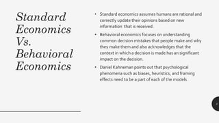 Standard
Economics
Vs.
Behavioral
Economics
• Standard economics assumes humans are rational and
correctly update their opinions based on new
information that is received.
• Behavioral economics focuses on understanding
common decision mistakes that people make and why
they make them and also acknowledges that the
context in which a decision is made has an significant
impact on the decision.
• Daniel Kahneman points out that psychological
phenomena such as biases, heuristics, and framing
effects need to be a part of each of the models
3
 