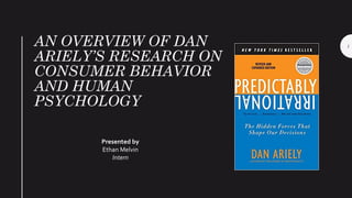 AN OVERVIEW OF DAN
ARIELY’S RESEARCH ON
CONSUMER BEHAVIOR
AND HUMAN
PSYCHOLOGY
Presented by
Ethan Melvin
Intern
1
 