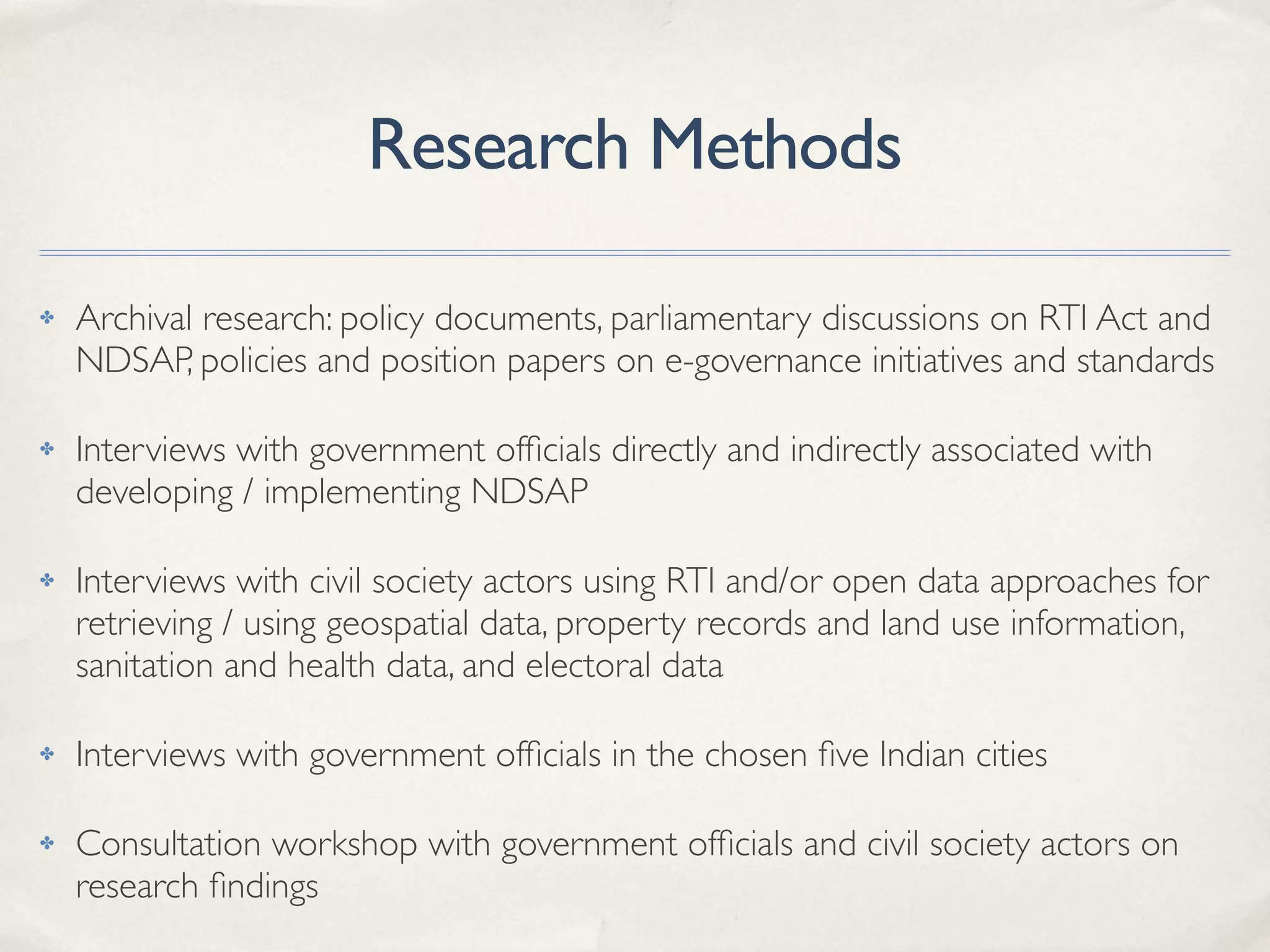 Research Methods
✤ Archival research: policy documents, parliamentary discussions on RTI Act and
NDSAP, policies and position papers on e-governance initiatives and standards
✤ Interviews with government ofﬁcials directly and indirectly associated with
developing / implementing NDSAP
✤ Interviews with civil society actors using RTI and/or open data approaches for
retrieving / using geospatial data, property records and land use information,
sanitation and health data, and electoral data
✤ Interviews with government ofﬁcials in the chosen ﬁve Indian cities
✤ Consultation workshop with government ofﬁcials and civil society actors on
research ﬁndings
 