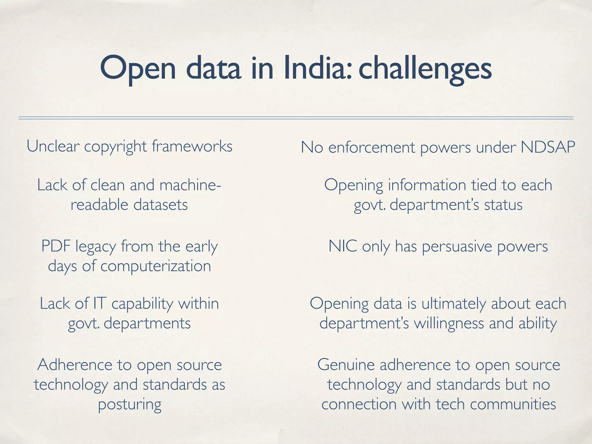 Open data in India:challenges
Lack of clean and machine-
readable datasets
PDF legacy from the early
days of computerization
No enforcement powers under NDSAPUnclear copyright frameworks
Lack of IT capability within
govt. departments
Opening data is ultimately about each
department’s willingness and ability
Opening information tied to each
govt. department’s status
NIC only has persuasive powers
Adherence to open source
technology and standards as
posturing
Genuine adherence to open source
technology and standards but no
connection with tech communities
 