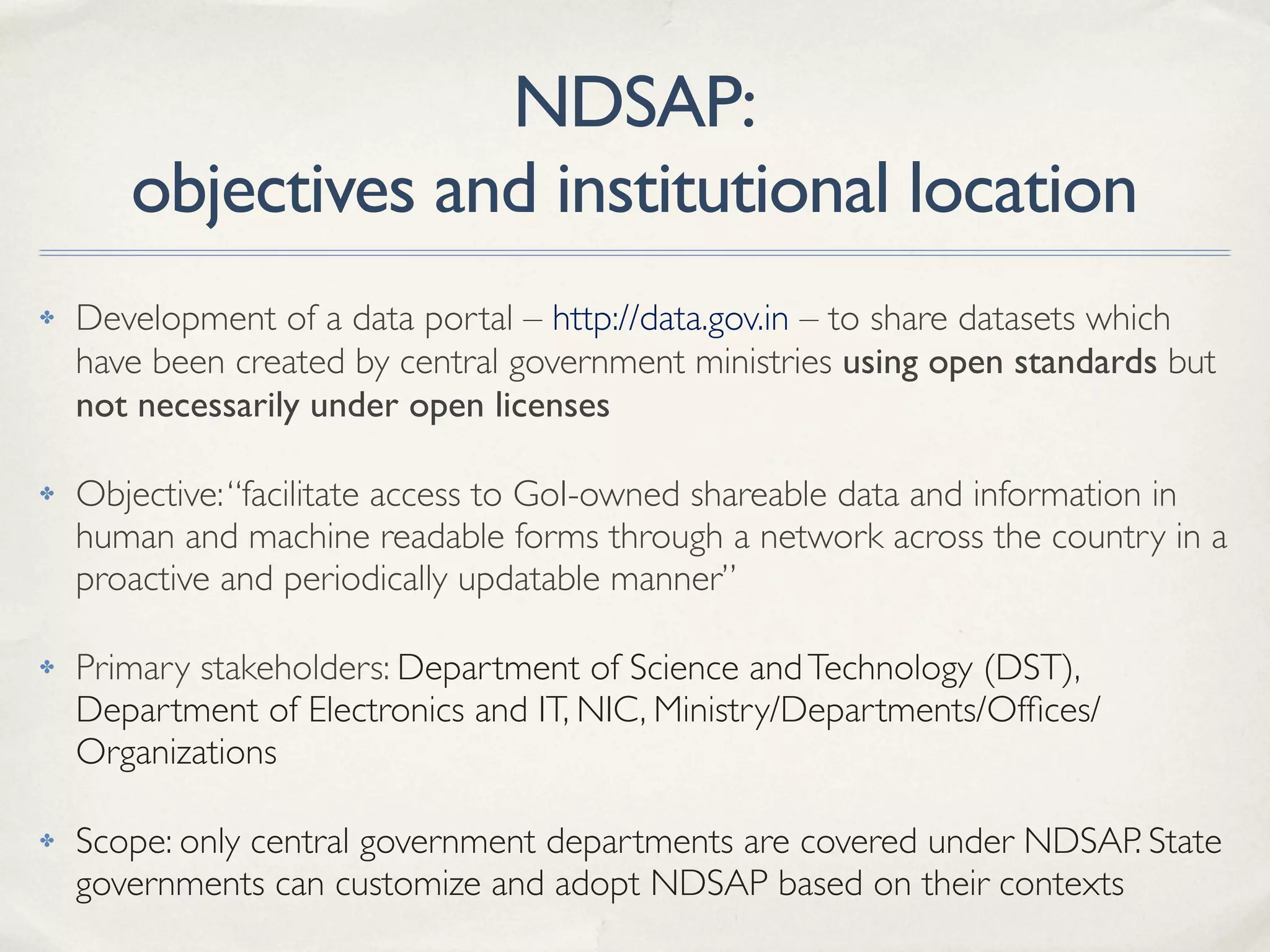 NDSAP:
objectives and institutional location
✤ Development of a data portal – http://data.gov.in – to share datasets which
have been created by central government ministries using open standards but
not necessarily under open licenses
✤ Objective:“facilitate access to GoI-owned shareable data and information in
human and machine readable forms through a network across the country in a
proactive and periodically updatable manner”
✤ Primary stakeholders: Department of Science andTechnology (DST),
Department of Electronics and IT, NIC, Ministry/Departments/Ofﬁces/
Organizations
✤ Scope: only central government departments are covered under NDSAP. State
governments can customize and adopt NDSAP based on their contexts
 