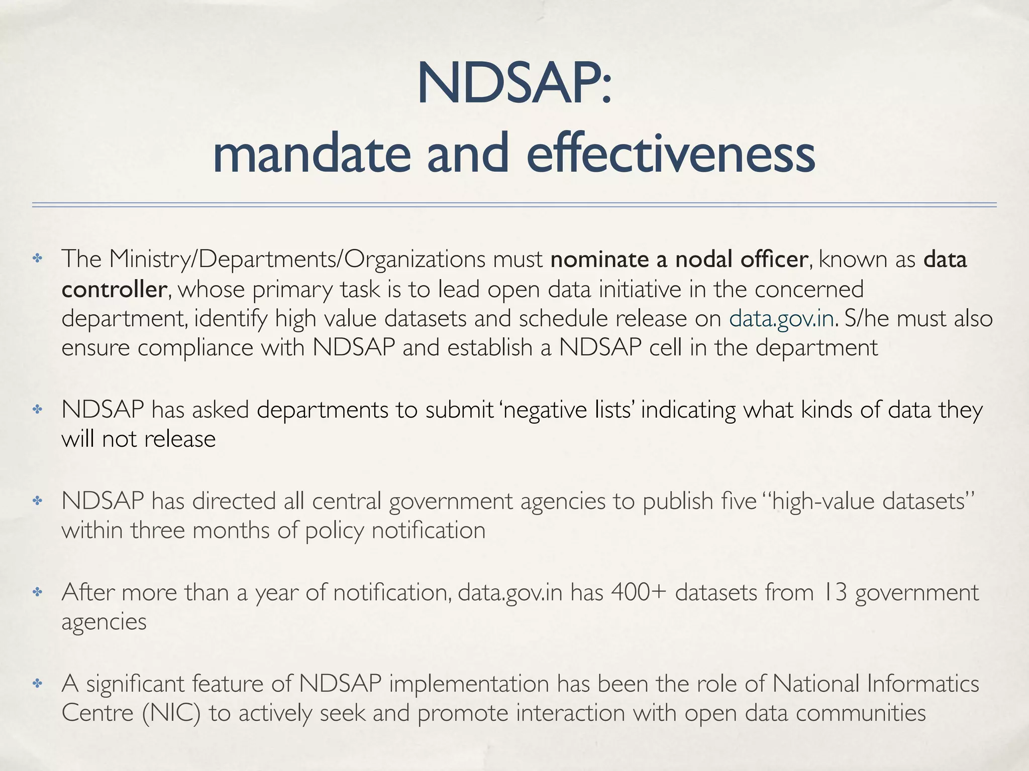 NDSAP:
mandate and effectiveness
✤ The Ministry/Departments/Organizations must nominate a nodal ofﬁcer, known as data
controller, whose primary task is to lead open data initiative in the concerned
department, identify high value datasets and schedule release on data.gov.in. S/he must also
ensure compliance with NDSAP and establish a NDSAP cell in the department
✤ NDSAP has asked departments to submit ‘negative lists’ indicating what kinds of data they
will not release
✤ NDSAP has directed all central government agencies to publish ﬁve “high-value datasets”
within three months of policy notiﬁcation
✤ After more than a year of notiﬁcation, data.gov.in has 400+ datasets from 13 government
agencies
✤ A signiﬁcant feature of NDSAP implementation has been the role of National Informatics
Centre (NIC) to actively seek and promote interaction with open data communities
 