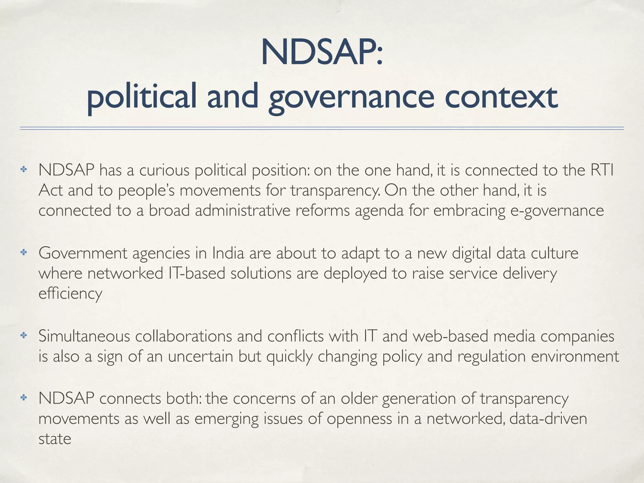 NDSAP:
political and governance context
✤ NDSAP has a curious political position: on the one hand, it is connected to the RTI
Act and to people’s movements for transparency. On the other hand, it is
connected to a broad administrative reforms agenda for embracing e-governance
✤ Government agencies in India are about to adapt to a new digital data culture
where networked IT-based solutions are deployed to raise service delivery
efﬁciency
✤ Simultaneous collaborations and conﬂicts with IT and web-based media companies
is also a sign of an uncertain but quickly changing policy and regulation environment
✤ NDSAP connects both: the concerns of an older generation of transparency
movements as well as emerging issues of openness in a networked, data-driven
state
 
