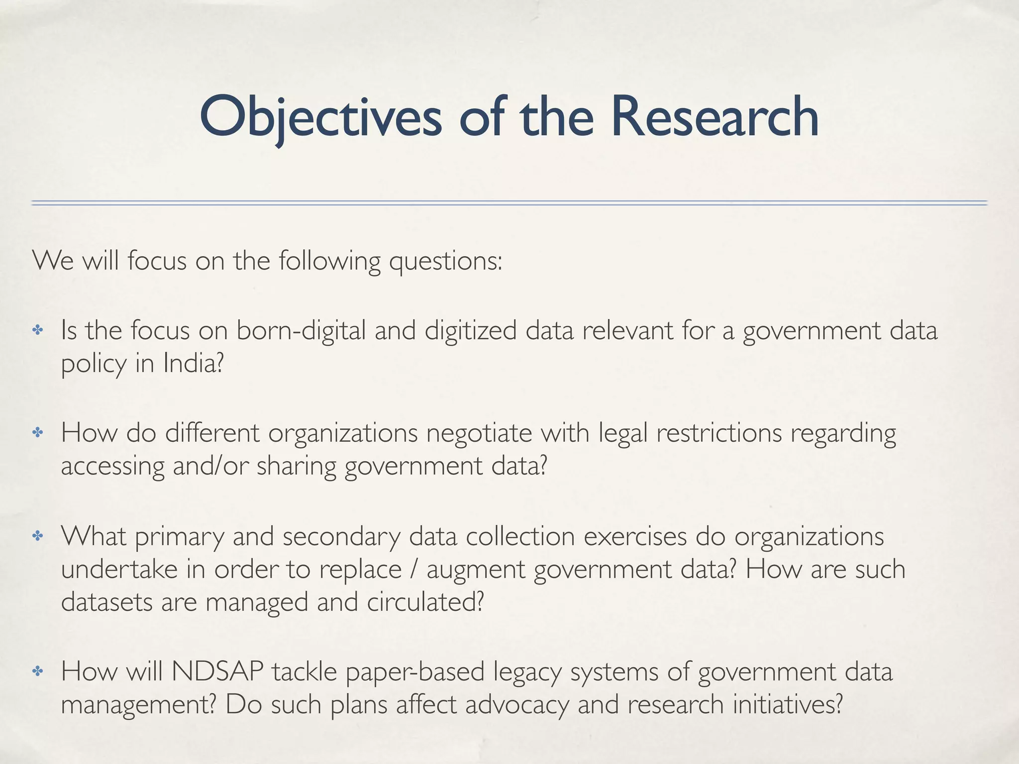 Objectives of the Research
We will focus on the following questions:
✤ Is the focus on born-digital and digitized data relevant for a government data
policy in India?
✤ How do different organizations negotiate with legal restrictions regarding
accessing and/or sharing government data?
✤ What primary and secondary data collection exercises do organizations
undertake in order to replace / augment government data? How are such
datasets are managed and circulated?
✤ How will NDSAP tackle paper-based legacy systems of government data
management? Do such plans affect advocacy and research initiatives?
 