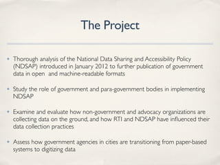 The Project
✤ Thorough analysis of the National Data Sharing and Accessibility Policy
(NDSAP) introduced in January 2012 to further publication of government
data in open and machine-readable formats
✤ Study the role of government and para-government bodies in implementing
NDSAP
✤ Examine and evaluate how non-government and advocacy organizations are
collecting data on the ground, and how RTI and NDSAP have inﬂuenced their
data collection practices
✤ Assess how government agencies in cities are transitioning from paper-based
systems to digitizing data
 