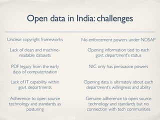 Open data in India:challenges
Lack of clean and machine-
readable datasets
PDF legacy from the early
days of computerization
No enforcement powers under NDSAPUnclear copyright frameworks
Lack of IT capability within
govt. departments
Opening data is ultimately about each
department’s willingness and ability
Opening information tied to each
govt. department’s status
NIC only has persuasive powers
Adherence to open source
technology and standards as
posturing
Genuine adherence to open source
technology and standards but no
connection with tech communities
 