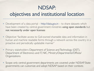 NDSAP:
objectives and institutional location
✤ Development of a data portal – http://data.gov.in – to share datasets which
have been created by central government ministries using open standards but
not necessarily under open licenses
✤ Objective:“facilitate access to GoI-owned shareable data and information in
human and machine readable forms through a network across the country in a
proactive and periodically updatable manner”
✤ Primary stakeholders: Department of Science andTechnology (DST),
Department of Electronics and IT, NIC, Ministry/Departments/Ofﬁces/
Organizations
✤ Scope: only central government departments are covered under NDSAP. State
governments can customize and adopt NDSAP based on their contexts
 