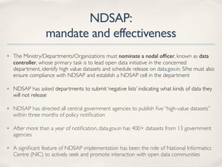 NDSAP:
mandate and effectiveness
✤ The Ministry/Departments/Organizations must nominate a nodal ofﬁcer, known as data
controller, whose primary task is to lead open data initiative in the concerned
department, identify high value datasets and schedule release on data.gov.in. S/he must also
ensure compliance with NDSAP and establish a NDSAP cell in the department
✤ NDSAP has asked departments to submit ‘negative lists’ indicating what kinds of data they
will not release
✤ NDSAP has directed all central government agencies to publish ﬁve “high-value datasets”
within three months of policy notiﬁcation
✤ After more than a year of notiﬁcation, data.gov.in has 400+ datasets from 13 government
agencies
✤ A signiﬁcant feature of NDSAP implementation has been the role of National Informatics
Centre (NIC) to actively seek and promote interaction with open data communities
 