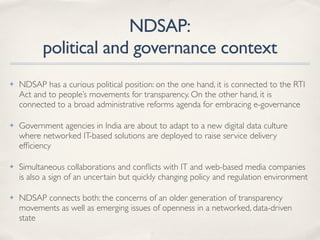 NDSAP:
political and governance context
✤ NDSAP has a curious political position: on the one hand, it is connected to the RTI
Act and to people’s movements for transparency. On the other hand, it is
connected to a broad administrative reforms agenda for embracing e-governance
✤ Government agencies in India are about to adapt to a new digital data culture
where networked IT-based solutions are deployed to raise service delivery
efﬁciency
✤ Simultaneous collaborations and conﬂicts with IT and web-based media companies
is also a sign of an uncertain but quickly changing policy and regulation environment
✤ NDSAP connects both: the concerns of an older generation of transparency
movements as well as emerging issues of openness in a networked, data-driven
state
 