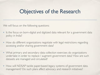 Objectives of the Research
We will focus on the following questions:
✤ Is the focus on born-digital and digitized data relevant for a government data
policy in India?
✤ How do different organizations negotiate with legal restrictions regarding
accessing and/or sharing government data?
✤ What primary and secondary data collection exercises do organizations
undertake in order to replace / augment government data? How are such
datasets are managed and circulated?
✤ How will NDSAP tackle paper-based legacy systems of government data
management? Do such plans affect advocacy and research initiatives?
 
