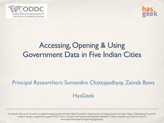 Accessing,Opening & Using
Government Data in Five Indian Cities
Principal Researchers: Sumandro Chattapadhyay, Zainab Bawa
HasGeek
Funding for this work has been provided through the World Wide Web Foundation 'Exploring the Emerging Impacts of Open Data in Developing Countries'
research project, supported by grant 107075 from Canada’s International Development Research Centre (web.idrc.ca). Find out more at
www.opendataresearch.org/emergingimpacts
 
