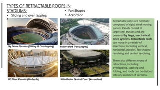 TYPES OF RETRACTABLE ROOFS IN
STADIUMS:
• Sliding and over lapping
• Umbrella
• Fan Shapes
• Accordion
Sky Dome Toronto (Sliding & Overlapping) Millers Park (Fan Shaped)
Wimbledon Central Court (Accordian)BC Place Canada (Umbrella)
Retractable roofs are normally
composed of rigid, steel moving
panels. Panels consist of
large steel trusses and are
powered by large, mechanical
drive systems. Retractable roofs
can move in a variety of
directions, including vertical,
horizontal, parallel, fan-shaped
revolving and central revolving.
There also different types of
retractions, including
overlapping, stacking and
folding, and roofs can be divided
into any number of sections.
 