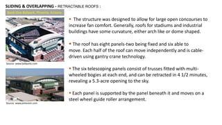 Bank One Ballpark, Phoenix, Arizona
 The structure was designed to allow for large open concourses to
increase fan comfort. Generally, roofs for stadiums and industrial
buildings have some curvature, either arch like or dome shaped.
 The roof has eight panels-two being fixed and six able to
move. Each half of the roof can move independently and is cable-
driven using gantry crane technology.
 The six telescoping panels consist of trusses fitted with multi-
wheeled bogies at each end, and can be retracted in 4 1/2 minutes,
revealing a 5.3-acre opening to the sky.
 Each panel is supported by the panel beneath it and moves on a
steel wheel guide roller arrangement.
SLIDING & OVERLAPPING - RETRACTABLE ROOFS :
Source: www.ballparks.com
Source: www.pinterest.com
 