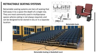 RETRACTABLE SEATING SYSTEMS
Retractable seating systems are tiers of seating that
fold away in to a space the depth of a single row.
They are most commonly used in multipurpose
spaces wheres eating is not always required, and
can be designed to be stored in situ or in a separate
location.
Retractable Seating in Basketball court
Retractable Seats
 