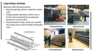 FUNCTIONAL OPTIONS
Opening, AND closing functions
• Manual opening, which is ideal for smaller
units
• Integral power operation, which uses a
friction drive operated by an attached
pendant or wire less fob
• External power trucks, which are used for
very large venues with multiple retractable
units. Retracted SeatsUnretracted Seats
Retracted SeatsUnretracted Seats
 