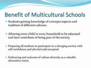 Benefit of Multicultural Schools
 Students gaining knowledge of concepts/aspects and
  tradition of different cultures.

 Allowing every child in every household to be educated
  and later contribute of being part of the society.

 Preparing all students to participate in a changing society with
  self-confidence and also feel safe/accepted.

 Embracing and welcome of culture diversity as a valuable
  alternative vision.
 