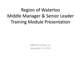 Region of Waterloo 
Middle Manager & Senior Leader 
Training Module Presentation 
2WA Consulting, Inc. 
November 15, 2013 
 