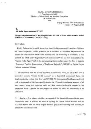 File No: G-270l7!8!2022-KVI (I)
Government of India
Ministry of Micro Small and Medium Enterprises
(KVI-I Section)
***
Udyog Bhawan, New Delhi-llOOll
Dated: 12thAugust, 2022
To
All Nodal Agencies under SFURTI
Subject: Implementation of Revised procedure for flow of funds under Central Sector
Schemes of M!o MSME - SFURTI - Reg.
Sir! Madam,
Kindly find attached herewith instructions issued by Department of Expenditure, Ministry
of Finance regarding, revised procedure to be followed by Ministries! Departments for
release of funds under Central Sector Schemes and for monitoring its utilization. In this
context, the Khadi and Village Industries Commission (KVIC) has been nominated as the
'Central Nodal Agency' (CNA) for implementing the revised procedure for flow of funds in
'Scheme of Fund for Regeneration of Traditional Industries' (SFURTI), a Central Sector
Scheme under this Ministry.
2. In compliance with the revised procedure, as mentioned above, the CNA shall open a
dedicated account, 'Central Nodal Account' in a Scheduled commercial Bank, for
implementing the revised fund flow w.r.t SFURTI. All the remaining Nodal agencies (NAs)
will be designated as Sub Agencies (SAs) under the CNA and the dedicated accounts of all
the clusters, being Sub Agencies under the NAs, shall accordingly be mapped by the
respective Nodal Agencies for the purpose of release of funds and monitoring of its
utilization.
3. Likewise, a Zero balance subsidiary account of all the SAs shall be opened in the same
commercial bank, in which CNA shall be opening the Central Nodal Account, and the
SAs shall deposit back the entire unspent balance, lying in their existing bank accounts, to
the CNA's dedicated account.
 